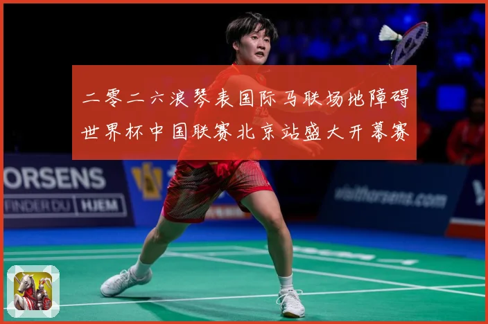 二零二六浪琴表国际马联场地障碍世界杯中国联赛北京站盛大开幕赛事前瞻