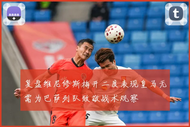 复盘维尼修斯梅开二度表现皇马无需为巴萨列队致敬战术观察
