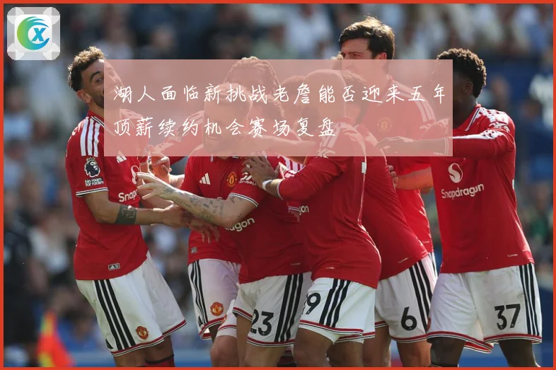 湖人面临新挑战老詹能否迎来五年顶薪续约机会赛场复盘