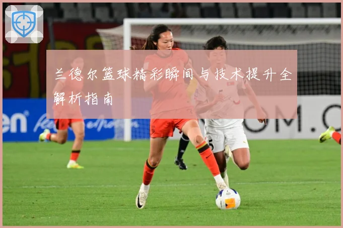 兰德尔篮球精彩瞬间与技术提升全解析指南