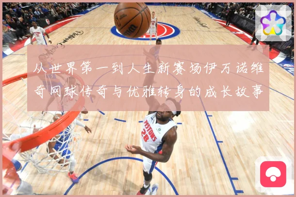 从世界第一到人生新赛场伊万诺维奇网球传奇与优雅转身的成长故事解析
