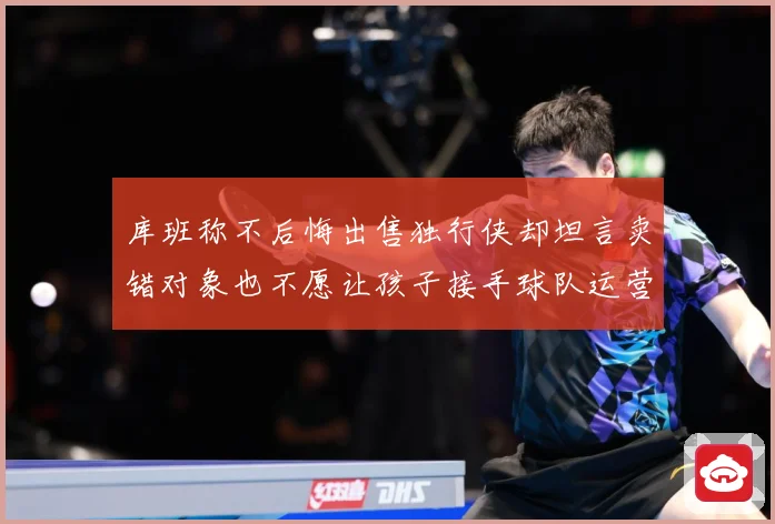 库班称不后悔出售独行侠却坦言卖错对象也不愿让孩子接手球队运营
