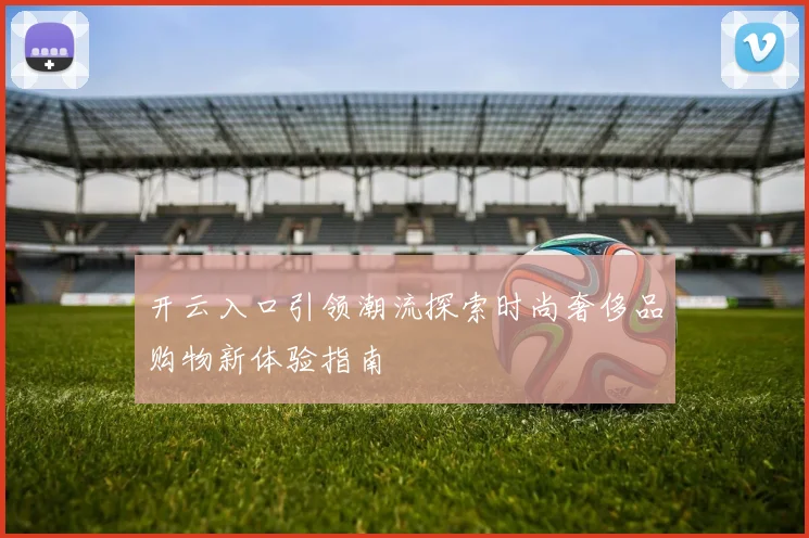 开云入口引领潮流探索时尚奢侈品购物新体验指南
