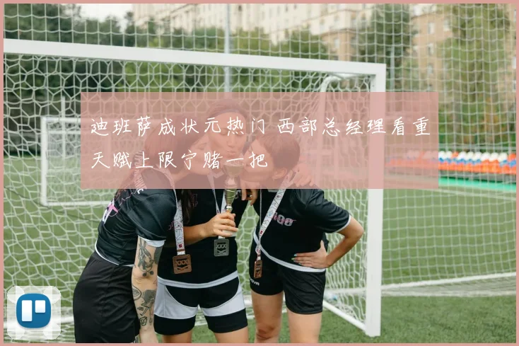 迪班萨成状元热门 西部总经理看重天赋上限宁赌一把