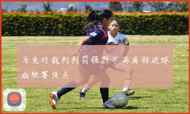 马竞对裁判判罚强烈不满肩部进球成联赛焦点