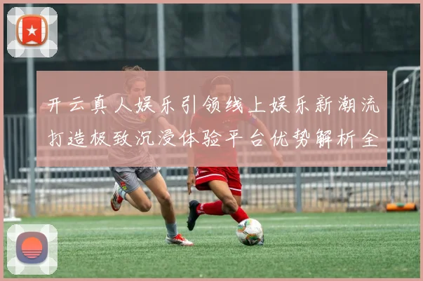 开云真人娱乐引领线上娱乐新潮流打造极致沉浸体验平台优势解析全